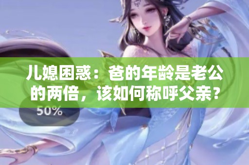 儿媳困惑：爸的年龄是老公的两倍，该如何称呼父亲？