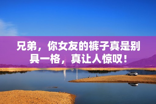 兄弟，你女友的裤子真是别具一格，真让人惊叹！