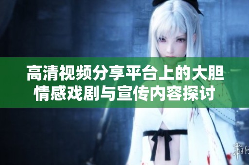 高清视频分享平台上的大胆情感戏剧与宣传内容探讨