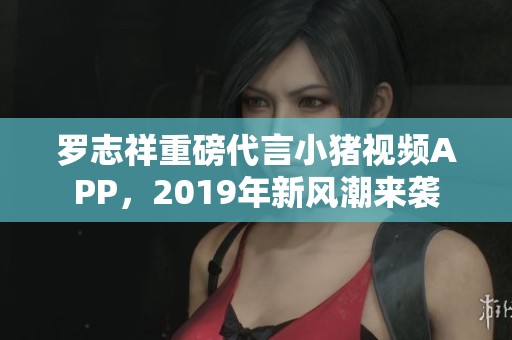 罗志祥重磅代言小猪视频APP，2019年新风潮来袭