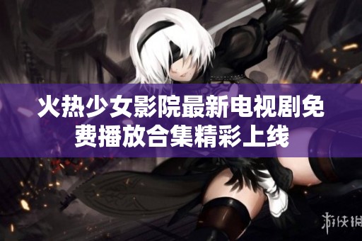 火热少女影院最新电视剧免费播放合集精彩上线