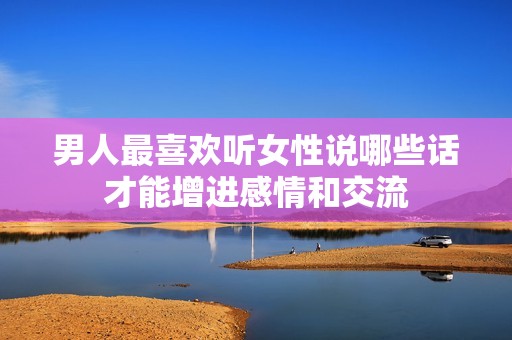 男人最喜欢听女性说哪些话才能增进感情和交流