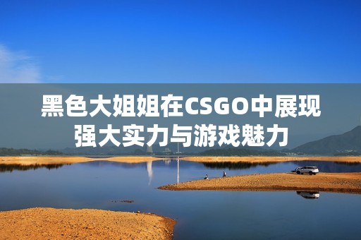 黑色大姐姐在CSGO中展现强大实力与游戏魅力