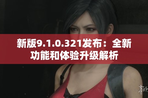 新版9.1.0.321发布：全新功能和体验升级解析