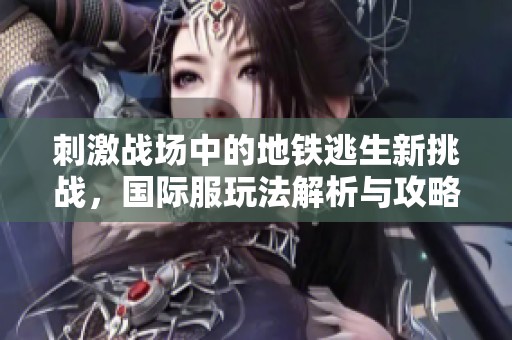 刺激战场中的地铁逃生新挑战，国际服玩法解析与攻略分享