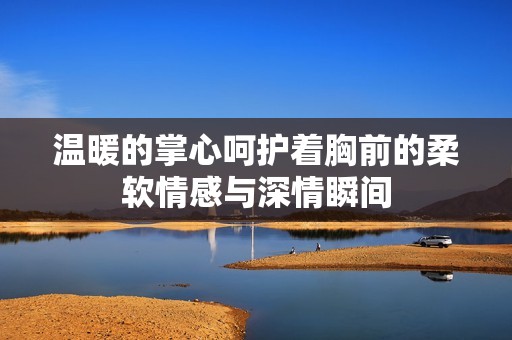 温暖的掌心呵护着胸前的柔软情感与深情瞬间