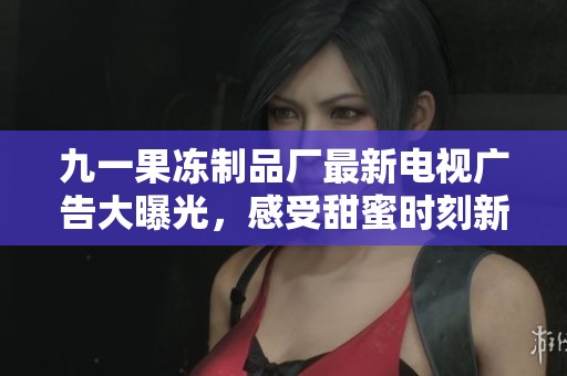 九一果冻制品厂最新电视广告大曝光，感受甜蜜时刻新体验