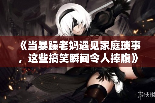 《当暴躁老妈遇见家庭琐事，这些搞笑瞬间令人捧腹》