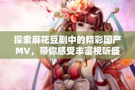 探索麻花豆剧中的精彩国产MV，带你感受丰富视听盛宴
