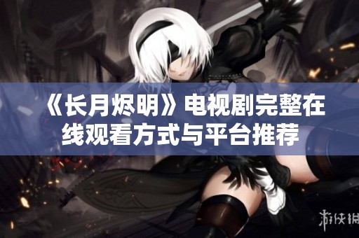 《长月烬明》电视剧完整在线观看方式与平台推荐