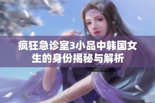 疯狂急诊室3小品中韩国女生的身份揭秘与解析