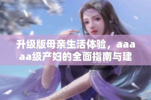升级版母亲生活体验，aaaaa级产妇的全面指南与建议