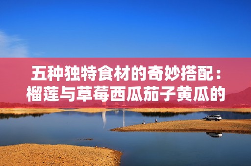 五种独特食材的奇妙搭配：榴莲与草莓西瓜茄子黄瓜的美味之旅
