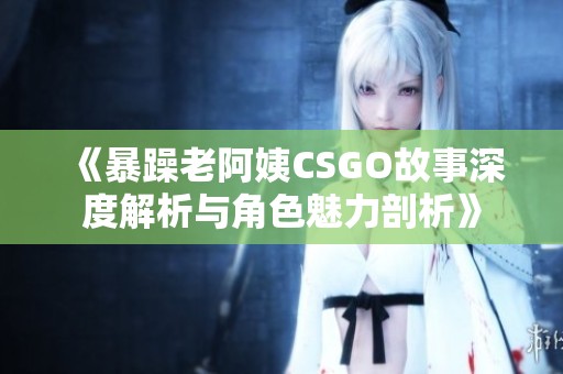 《暴躁老阿姨CSGO故事深度解析与角色魅力剖析》