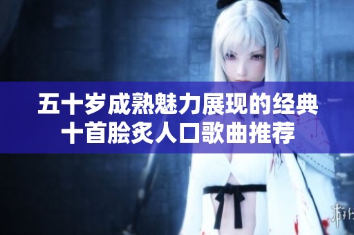 五十岁成熟魅力展现的经典十首脍炙人口歌曲推荐