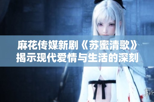麻花传媒新剧《苏蜜清歌》揭示现代爱情与生活的深刻命题