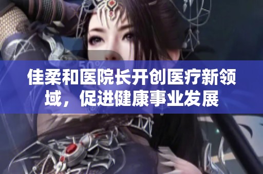 佳柔和医院长开创医疗新领域，促进健康事业发展