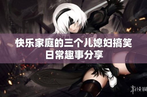 快乐家庭的三个儿媳妇搞笑日常趣事分享