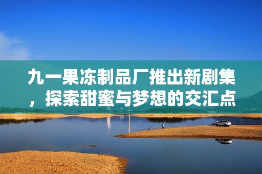 九一果冻制品厂推出新剧集，探索甜蜜与梦想的交汇点