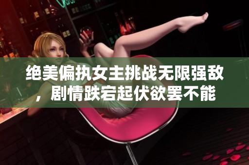 绝美偏执女主挑战无限强敌，剧情跌宕起伏欲罢不能