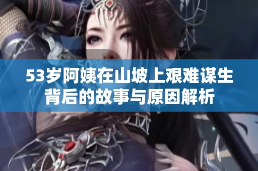 53岁阿姨在山坡上艰难谋生背后的故事与原因解析