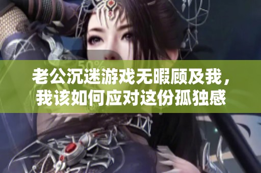 老公沉迷游戏无暇顾及我，我该如何应对这份孤独感