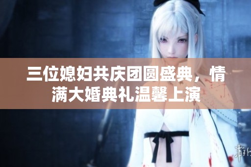 三位媳妇共庆团圆盛典，情满大婚典礼温馨上演