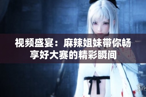 视频盛宴：麻辣姐妹带你畅享好大赛的精彩瞬间