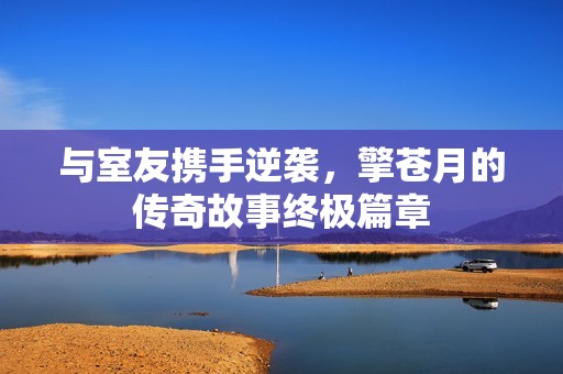 与室友携手逆袭，擎苍月的传奇故事终极篇章
