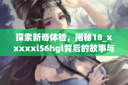 探索新奇体验，揭秘18_xxxxxl56hgl背后的故事与意义