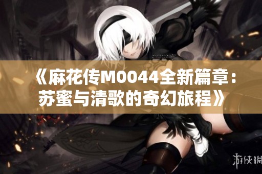 《麻花传M0044全新篇章：苏蜜与清歌的奇幻旅程》