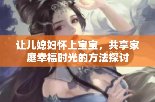 让儿媳妇怀上宝宝，共享家庭幸福时光的方法探讨