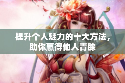 提升个人魅力的十大方法，助你赢得他人青睐