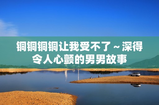 铜铜铜铜让我受不了～深得令人心颤的男男故事