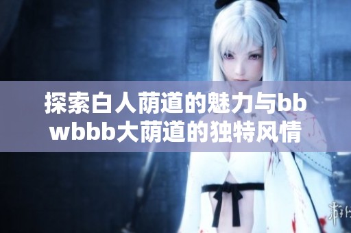 探索白人荫道的魅力与bbwbbb大荫道的独特风情