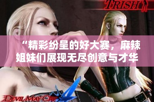 “精彩纷呈的好大赛，麻辣姐妹们展现无尽创意与才华”