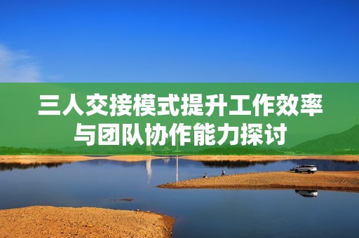 三人交接模式提升工作效率与团队协作能力探讨