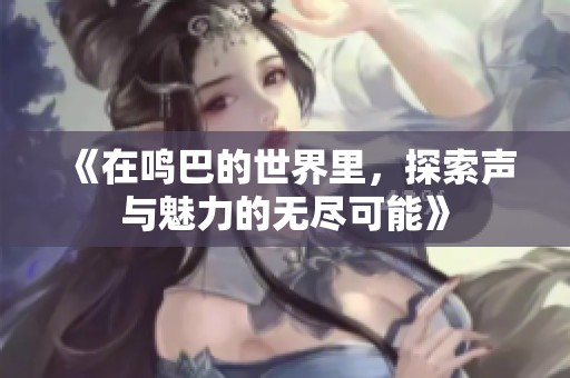 《在鸣巴的世界里，探索声与魅力的无尽可能》