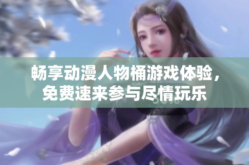 畅享动漫人物桶游戏体验，免费速来参与尽情玩乐