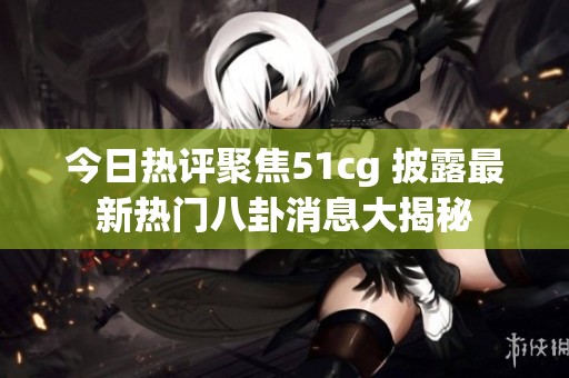 今日热评聚焦51cg 披露最新热门八卦消息大揭秘