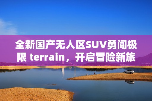 全新国产无人区SUV勇闯极限 terrain，开启冒险新旅程
