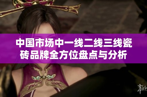中国市场中一线二线三线瓷砖品牌全方位盘点与分析