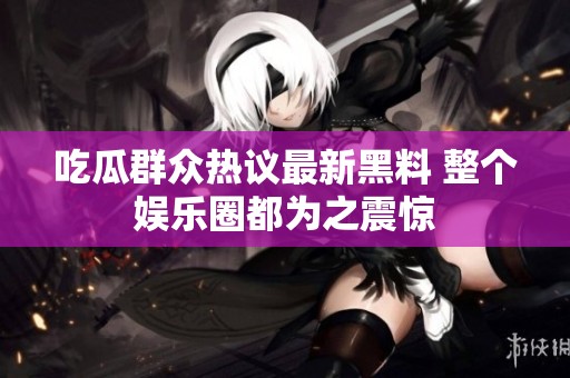 吃瓜群众热议最新黑料 整个娱乐圈都为之震惊