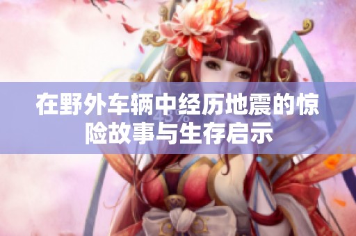 在野外车辆中经历地震的惊险故事与生存启示