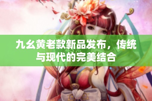 九幺黄老款新品发布，传统与现代的完美结合
