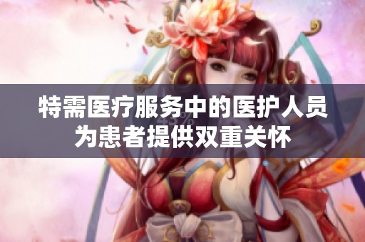 特需医疗服务中的医护人员为患者提供双重关怀
