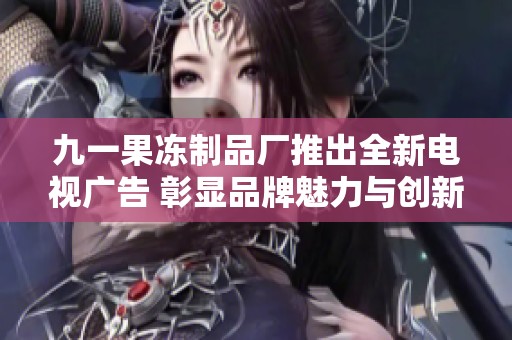 九一果冻制品厂推出全新电视广告 彰显品牌魅力与创新理念