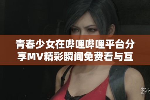 青春少女在哔哩哔哩平台分享MV精彩瞬间免费看与互动