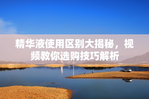 精华液使用区别大揭秘，视频教你选购技巧解析