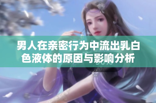 男人在亲密行为中流出乳白色液体的原因与影响分析